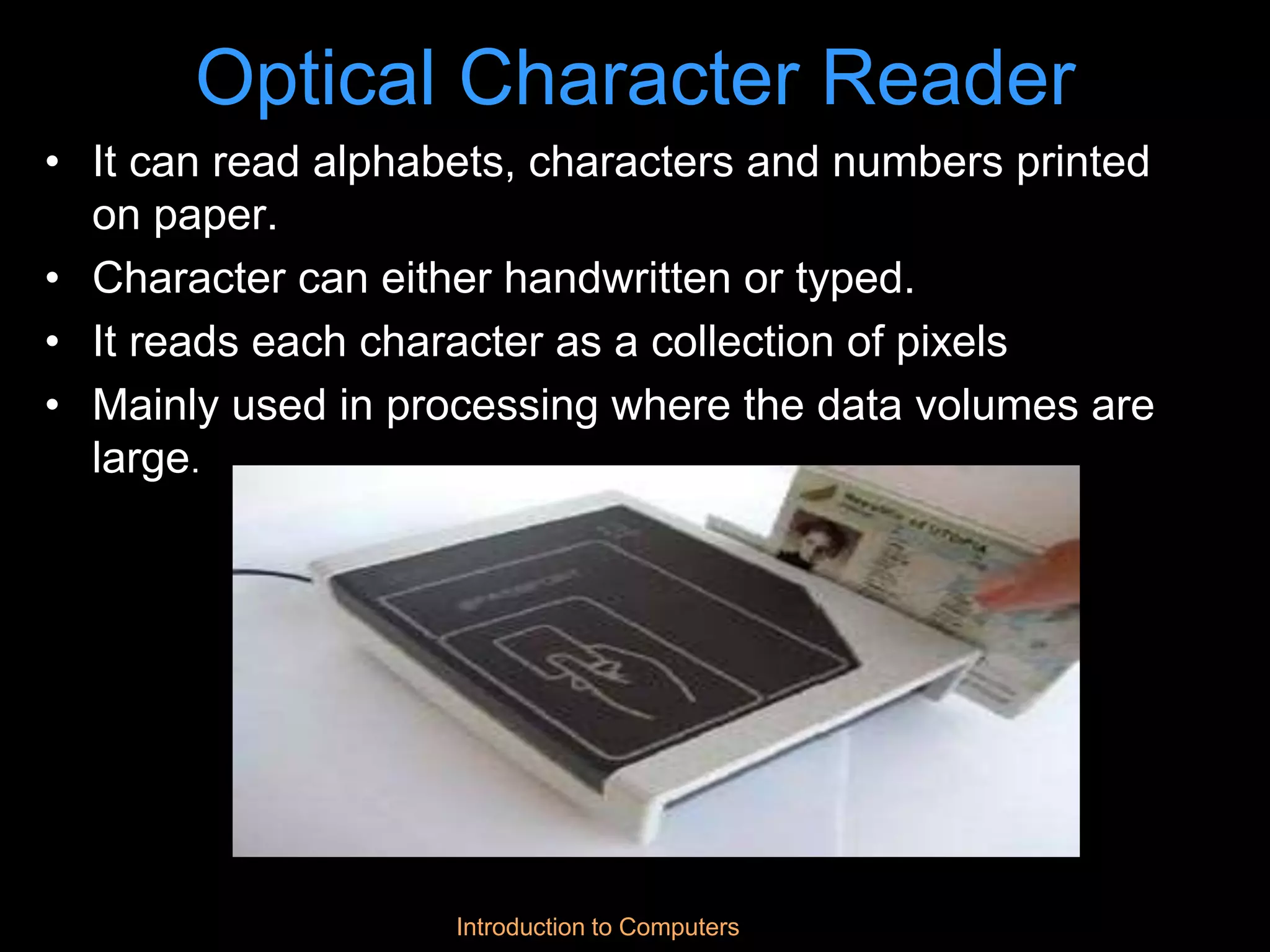 Introduction to Computers
Optical Character Reader
• It can read alphabets, characters and numbers printed
on paper.
• Character can either handwritten or typed.
• It reads each character as a collection of pixels
• Mainly used in processing where the data volumes are
large.
 