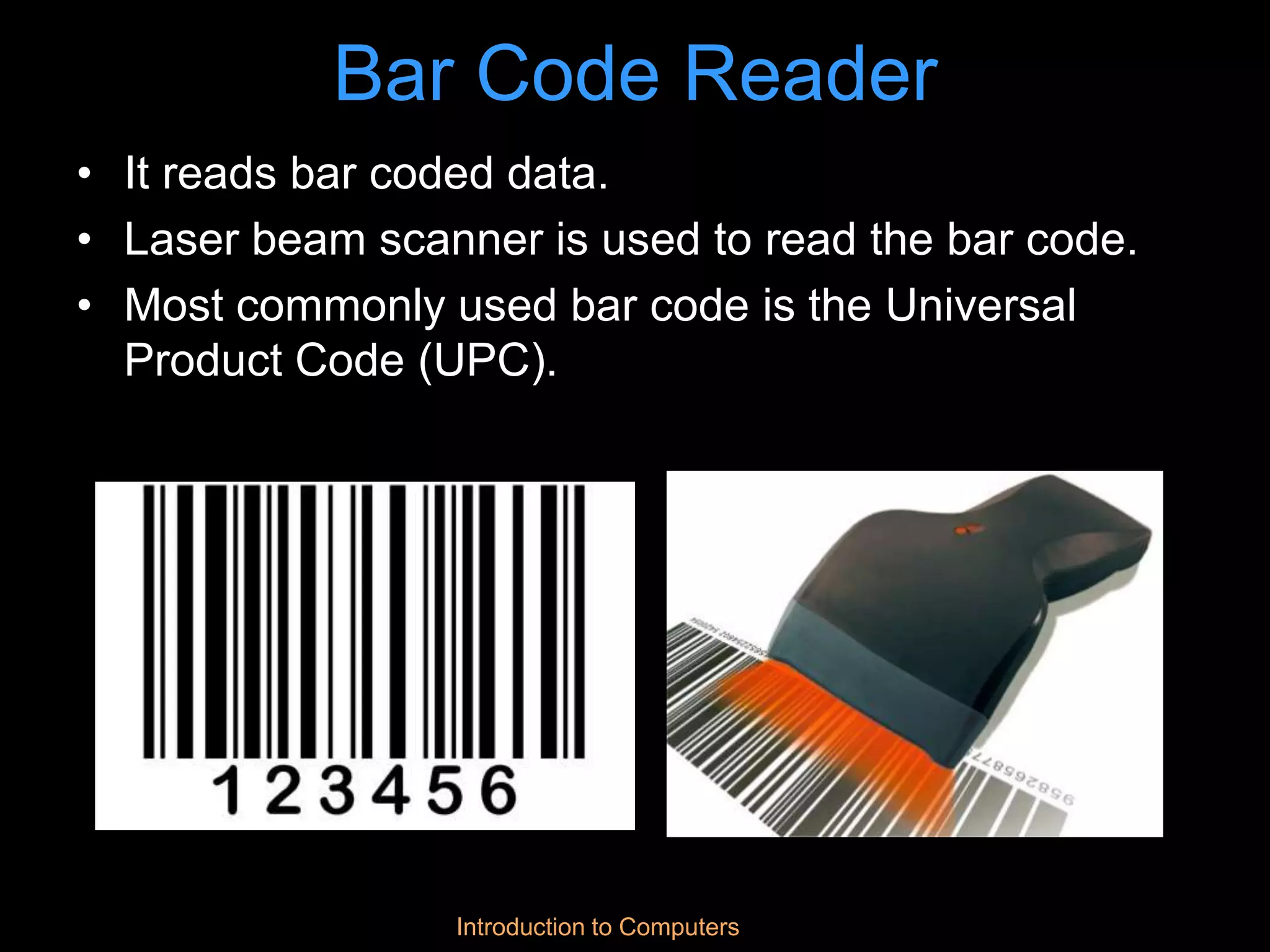 Introduction to Computers
Bar Code Reader
• It reads bar coded data.
• Laser beam scanner is used to read the bar code.
• Most commonly used bar code is the Universal
Product Code (UPC).
 