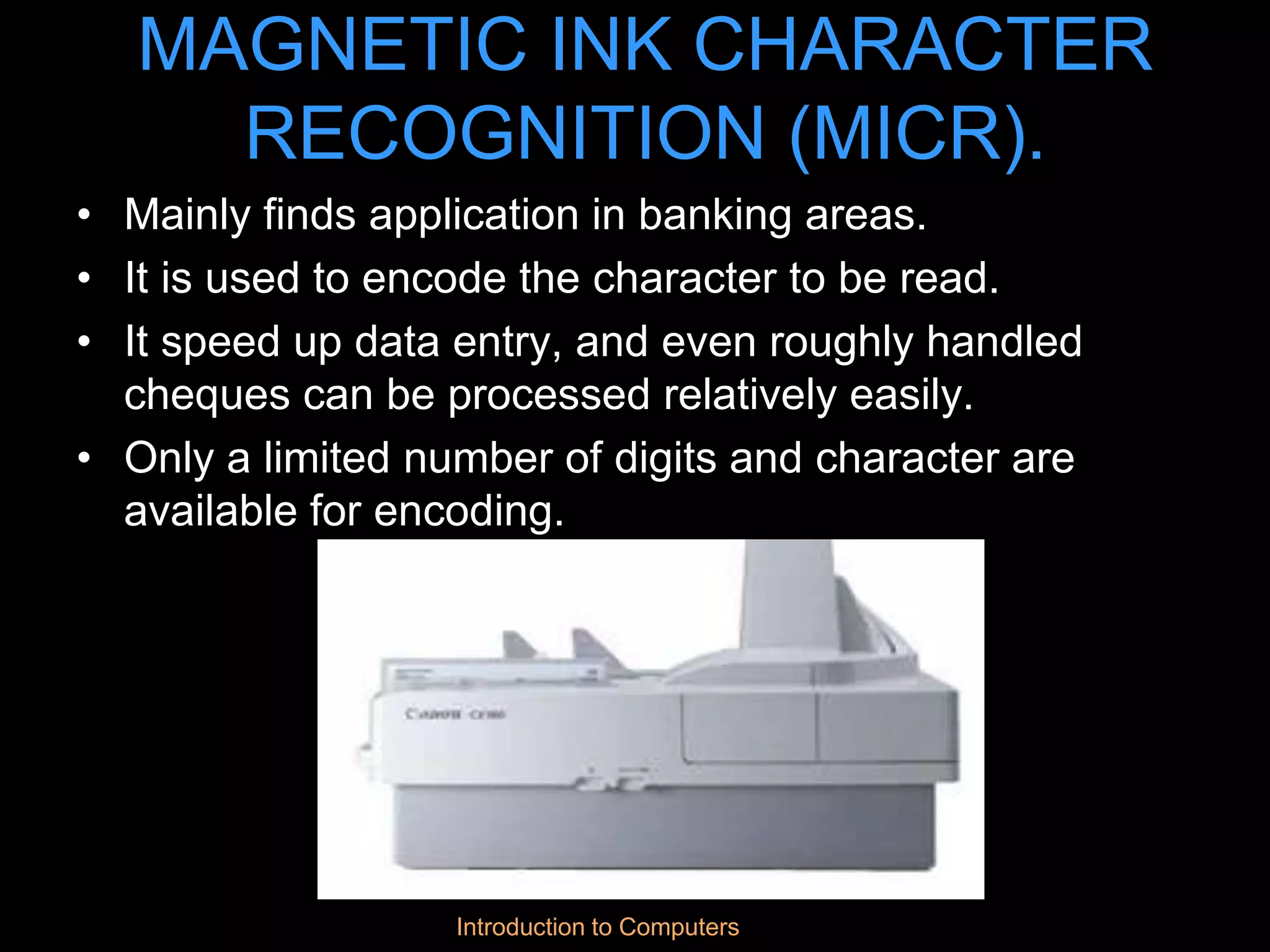 Introduction to Computers
MAGNETIC INK CHARACTER
RECOGNITION (MICR).
• Mainly finds application in banking areas.
• It is used to encode the character to be read.
• It speed up data entry, and even roughly handled
cheques can be processed relatively easily.
• Only a limited number of digits and character are
available for encoding.
 