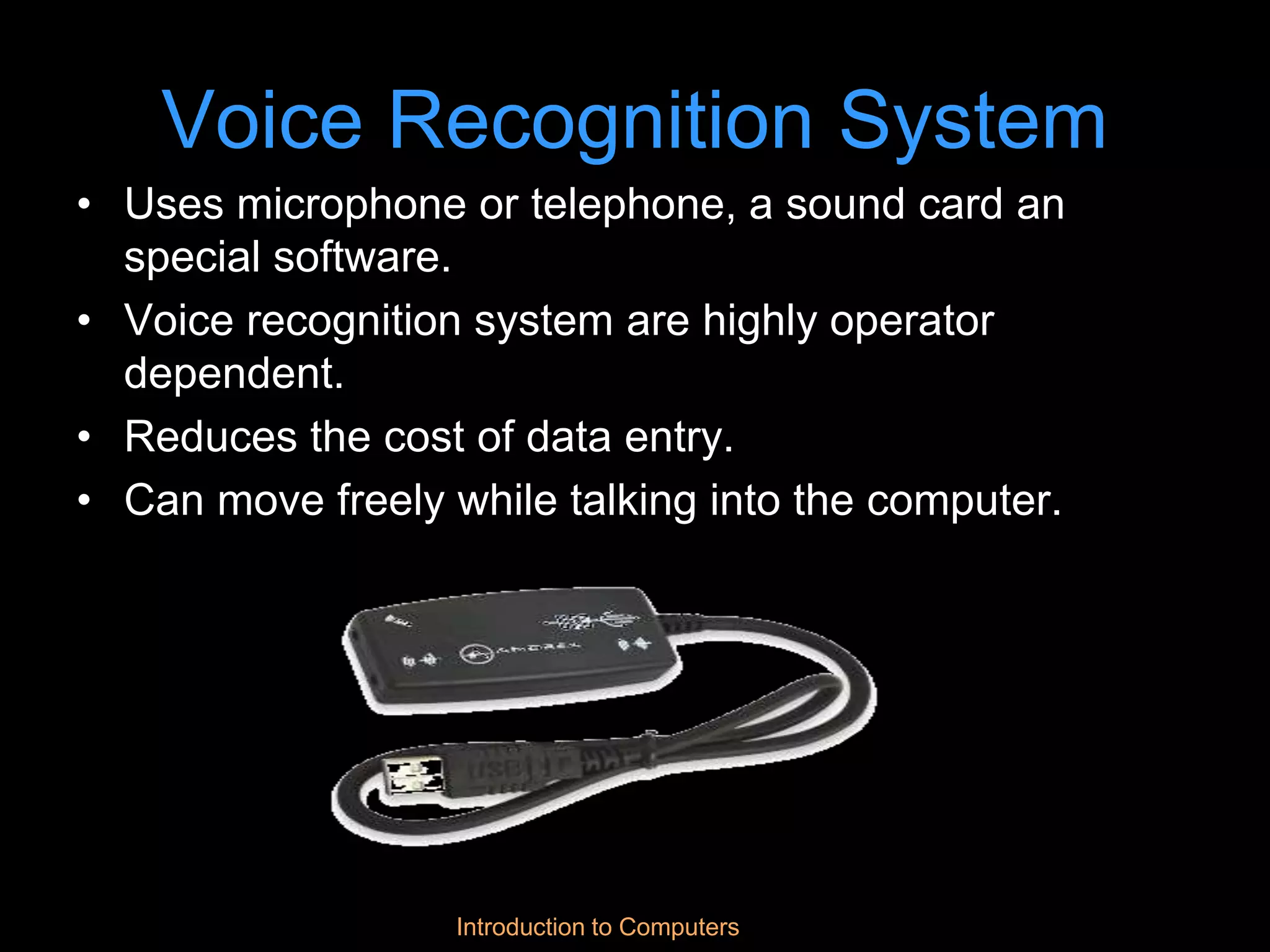 Introduction to Computers
Voice Recognition System
• Uses microphone or telephone, a sound card an
special software.
• Voice recognition system are highly operator
dependent.
• Reduces the cost of data entry.
• Can move freely while talking into the computer.
 