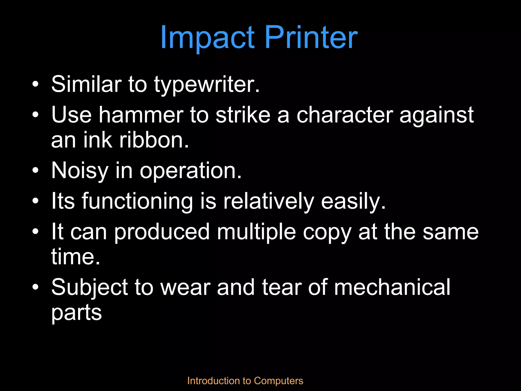 Introduction to Computers
Impact Printer
• Similar to typewriter.
• Use hammer to strike a character against
an ink ribbon.
• Noisy in operation.
• Its functioning is relatively easily.
• It can produced multiple copy at the same
time.
• Subject to wear and tear of mechanical
parts
 