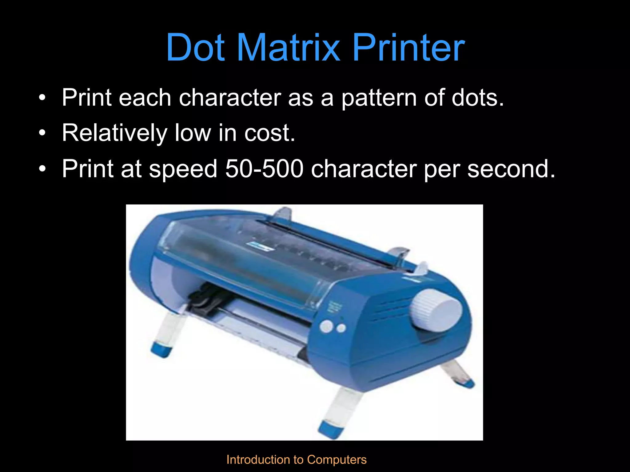 Introduction to Computers
Dot Matrix Printer
• Print each character as a pattern of dots.
• Relatively low in cost.
• Print at speed 50-500 character per second.
 