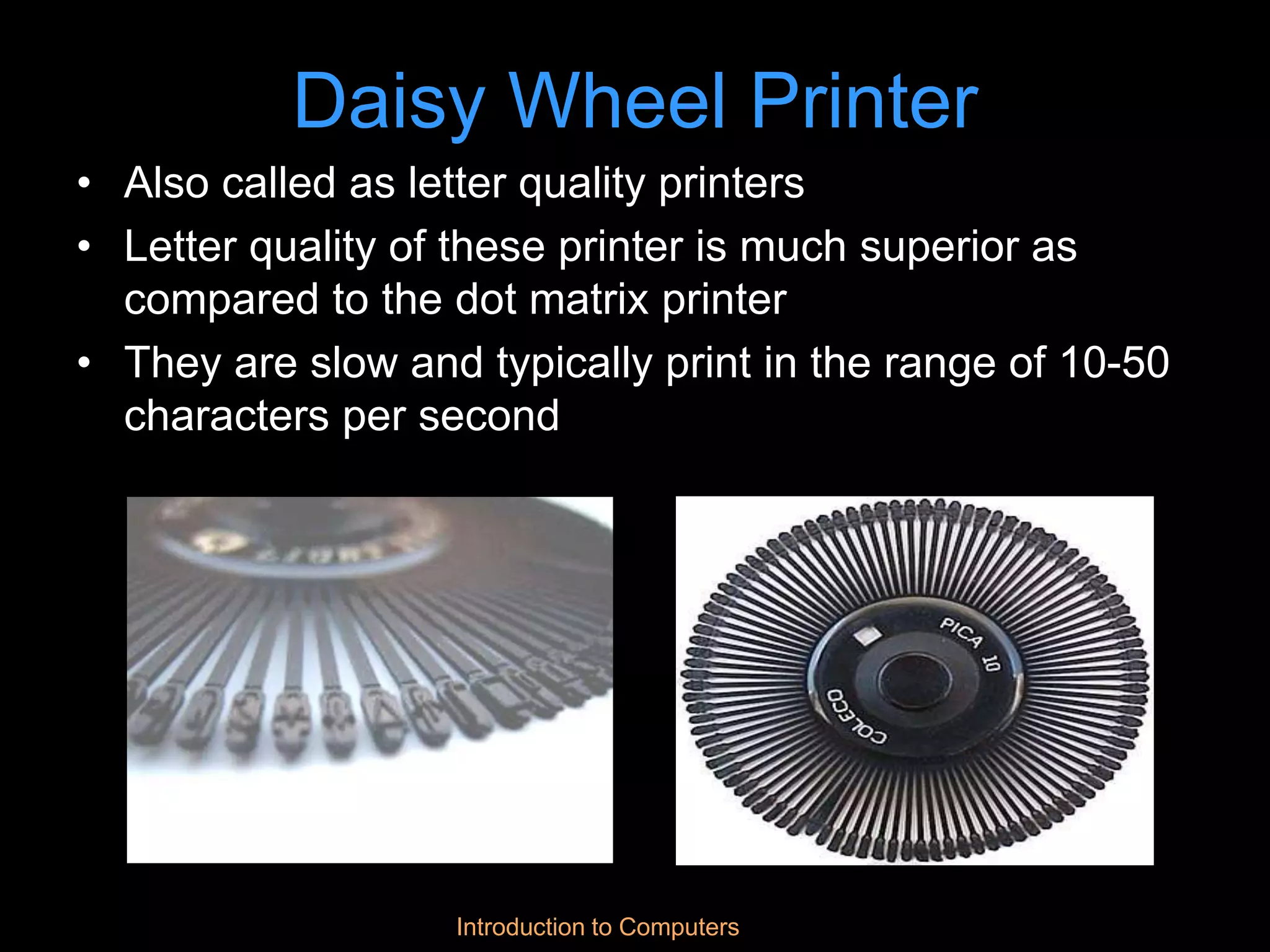Introduction to Computers
Daisy Wheel Printer
• Also called as letter quality printers
• Letter quality of these printer is much superior as
compared to the dot matrix printer
• They are slow and typically print in the range of 10-50
characters per second
 