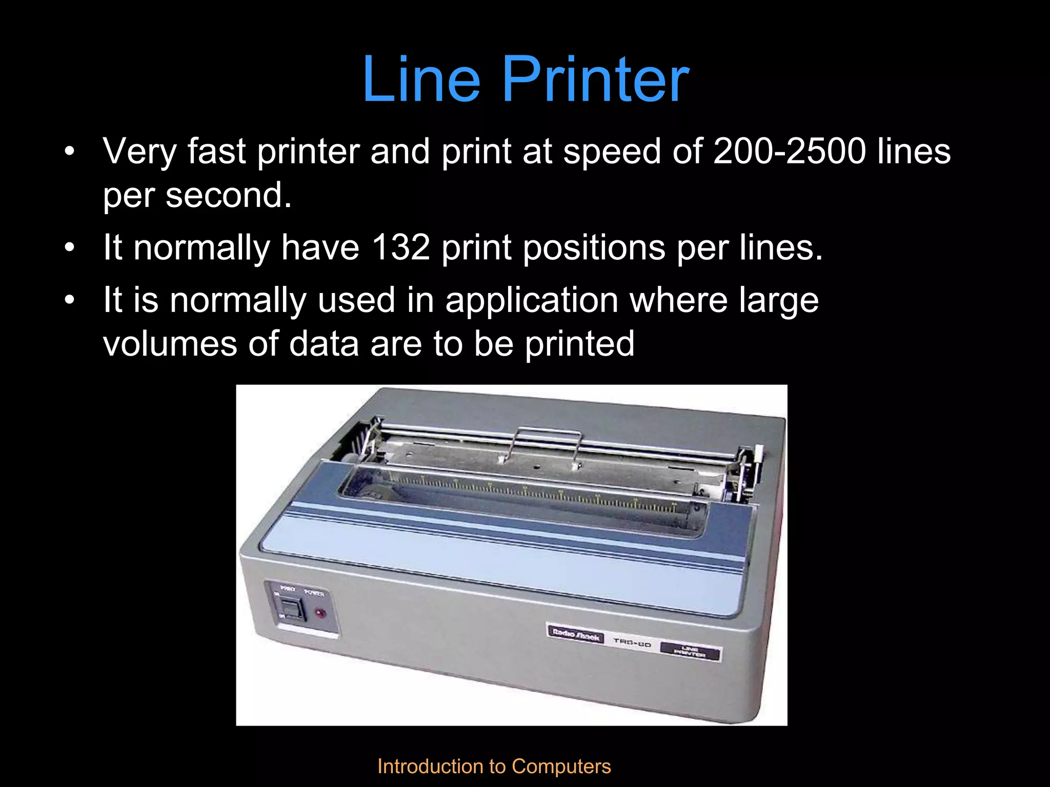Introduction to Computers
Line Printer
• Very fast printer and print at speed of 200-2500 lines
per second.
• It normally have 132 print positions per lines.
• It is normally used in application where large
volumes of data are to be printed
 