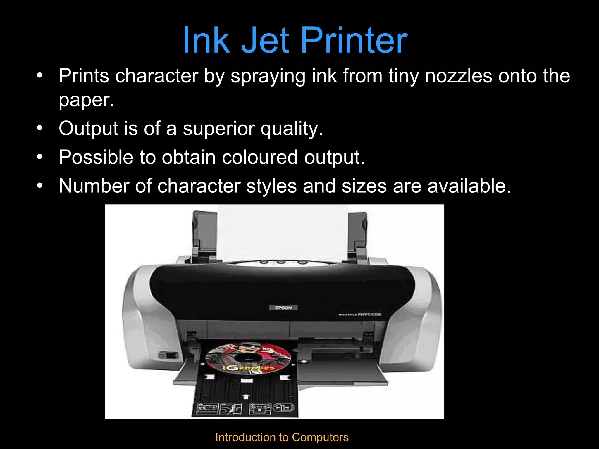 Introduction to Computers
Ink Jet Printer
• Prints character by spraying ink from tiny nozzles onto the
paper.
• Output is of a superior quality.
• Possible to obtain coloured output.
• Number of character styles and sizes are available.
 