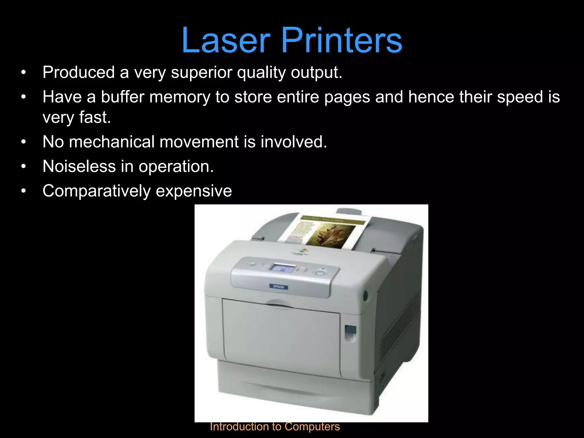 Introduction to Computers
Laser Printers
• Produced a very superior quality output.
• Have a buffer memory to store entire pages and hence their speed is
very fast.
• No mechanical movement is involved.
• Noiseless in operation.
• Comparatively expensive
 