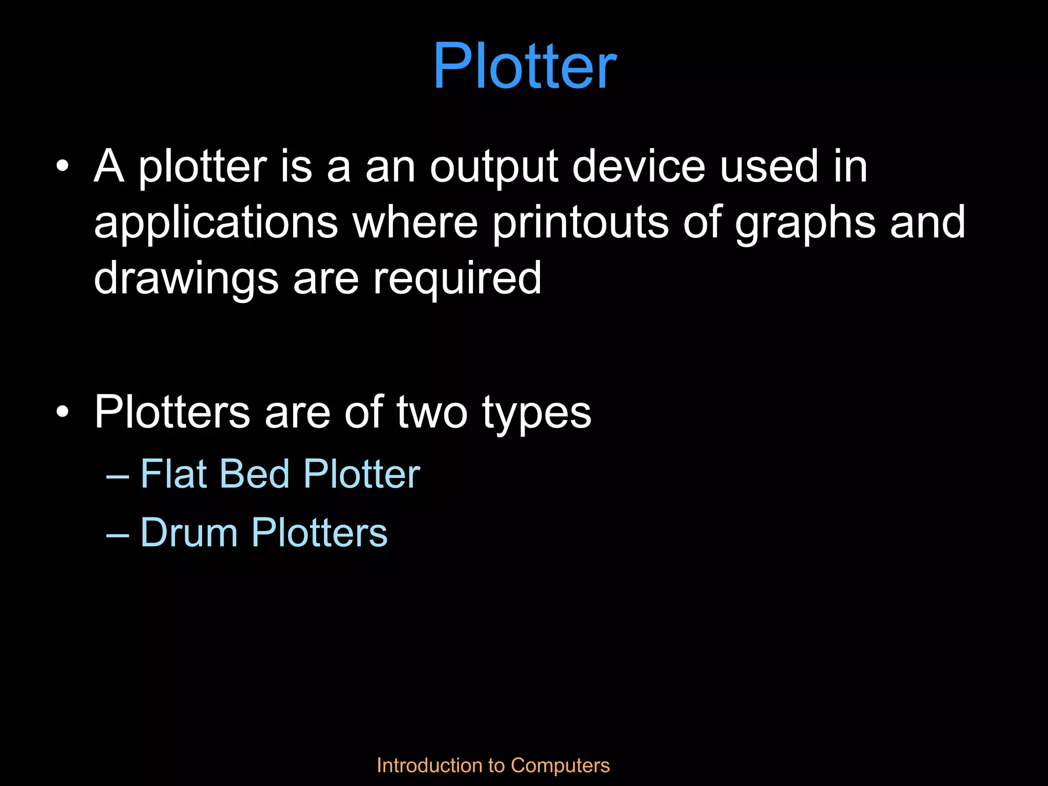 Introduction to Computers
Plotter
• A plotter is a an output device used in
applications where printouts of graphs and
drawings are required
• Plotters are of two types
– Flat Bed Plotter
– Drum Plotters
 