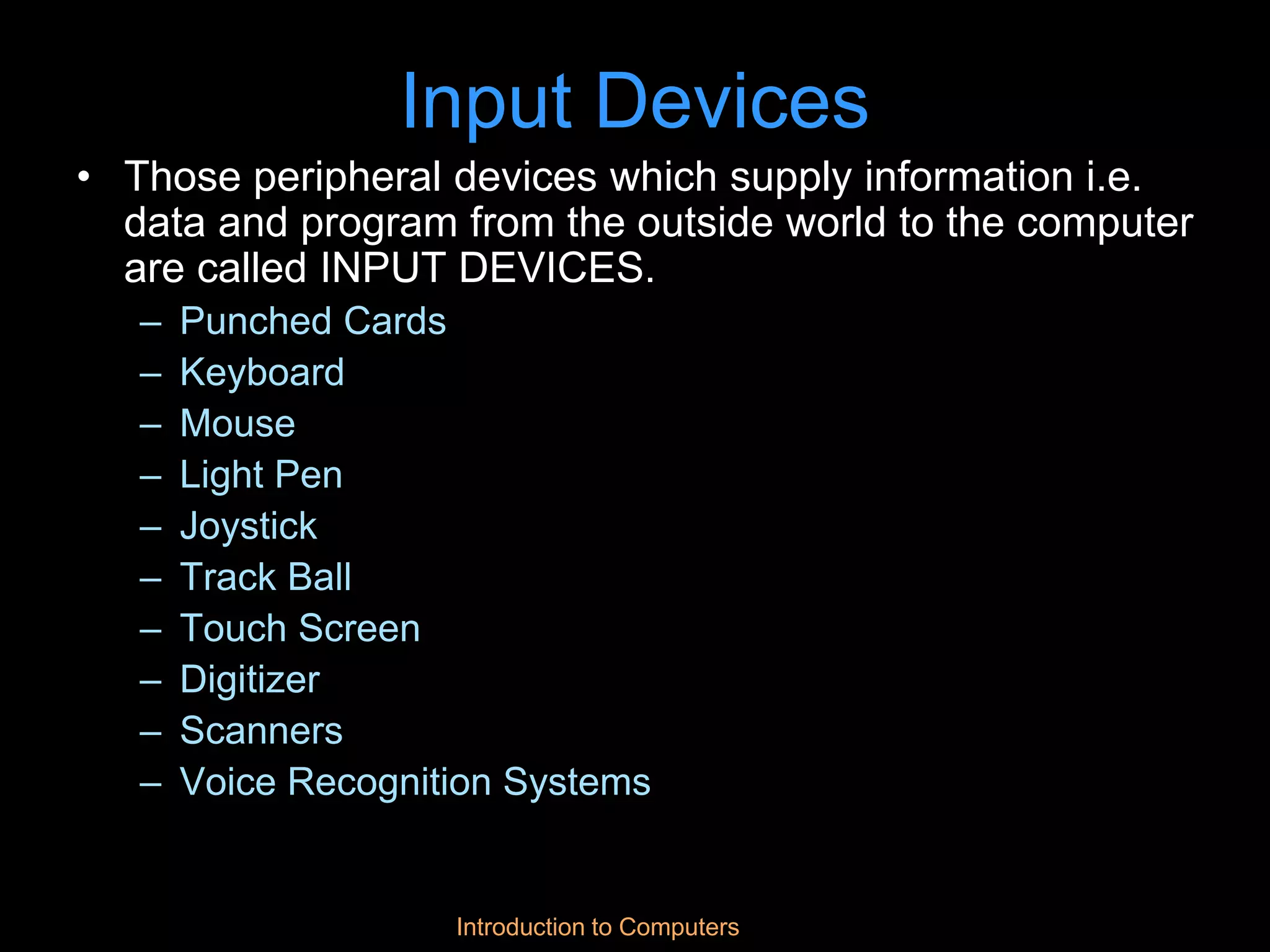 Introduction to Computers
Input Devices
• Those peripheral devices which supply information i.e.
data and program from the outside world to the computer
are called INPUT DEVICES.
– Punched Cards
– Keyboard
– Mouse
– Light Pen
– Joystick
– Track Ball
– Touch Screen
– Digitizer
– Scanners
– Voice Recognition Systems
 