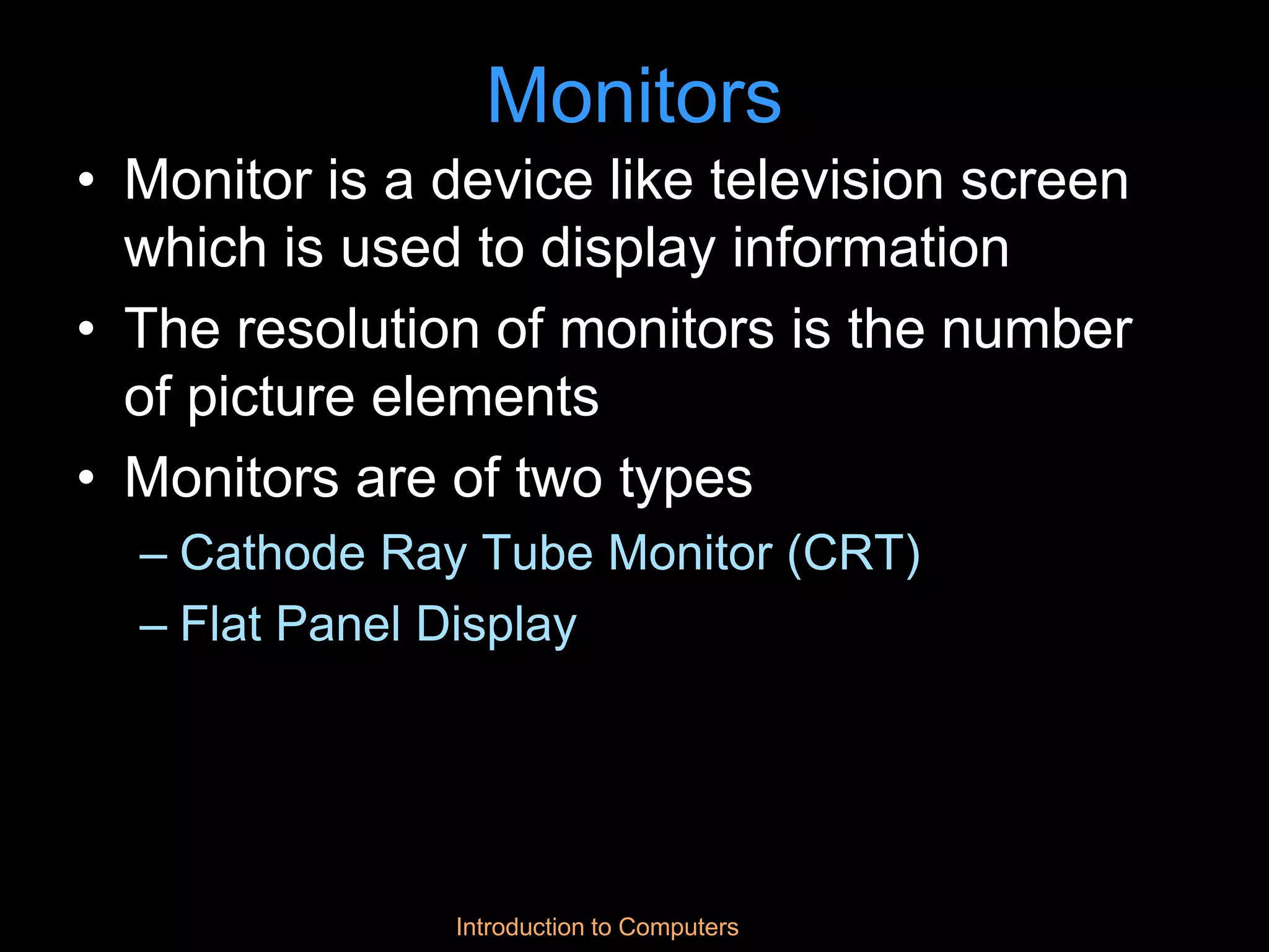 Introduction to Computers
Monitors
• Monitor is a device like television screen
which is used to display information
• The resolution of monitors is the number
of picture elements
• Monitors are of two types
– Cathode Ray Tube Monitor (CRT)
– Flat Panel Display
 