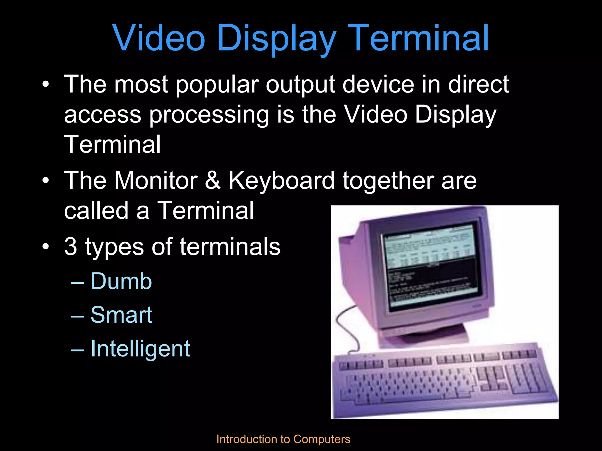 Introduction to Computers
Video Display Terminal
• The most popular output device in direct
access processing is the Video Display
Terminal
• The Monitor & Keyboard together are
called a Terminal
• 3 types of terminals
– Dumb
– Smart
– Intelligent
 