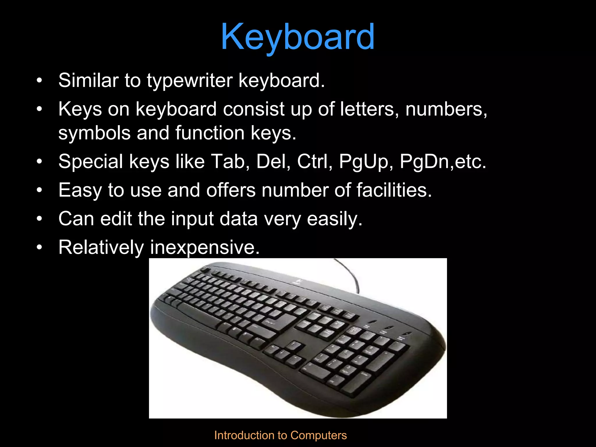 Introduction to Computers
Keyboard
• Similar to typewriter keyboard.
• Keys on keyboard consist up of letters, numbers,
symbols and function keys.
• Special keys like Tab, Del, Ctrl, PgUp, PgDn,etc.
• Easy to use and offers number of facilities.
• Can edit the input data very easily.
• Relatively inexpensive.
 