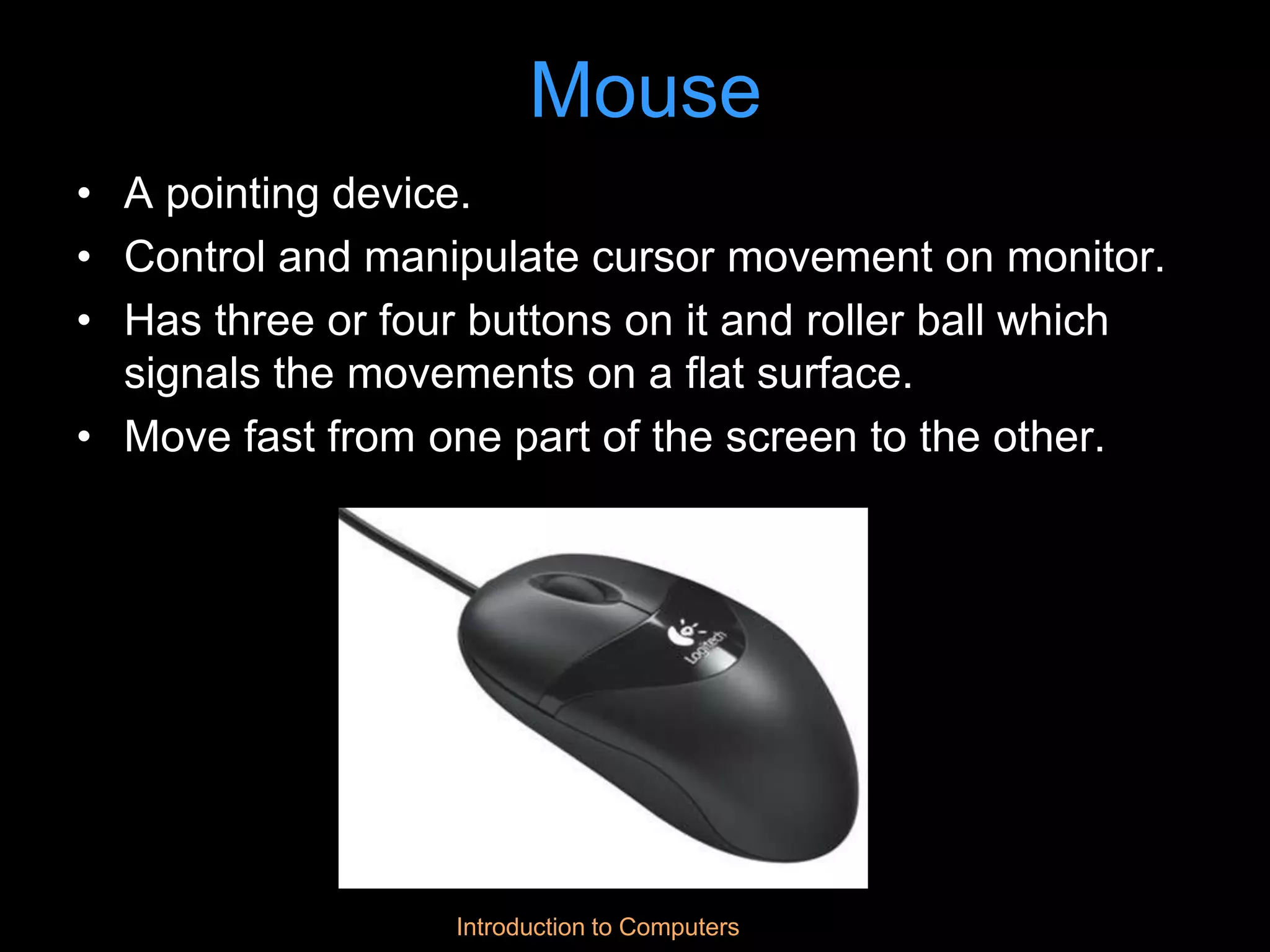 Introduction to Computers
Mouse
• A pointing device.
• Control and manipulate cursor movement on monitor.
• Has three or four buttons on it and roller ball which
signals the movements on a flat surface.
• Move fast from one part of the screen to the other.
 