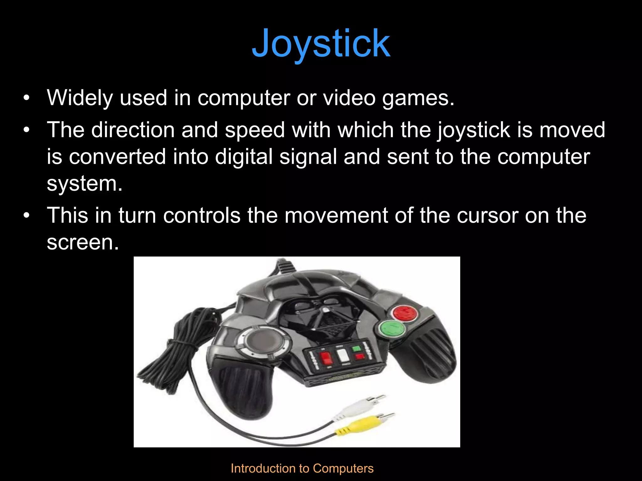 Introduction to Computers
Joystick
• Widely used in computer or video games.
• The direction and speed with which the joystick is moved
is converted into digital signal and sent to the computer
system.
• This in turn controls the movement of the cursor on the
screen.
 