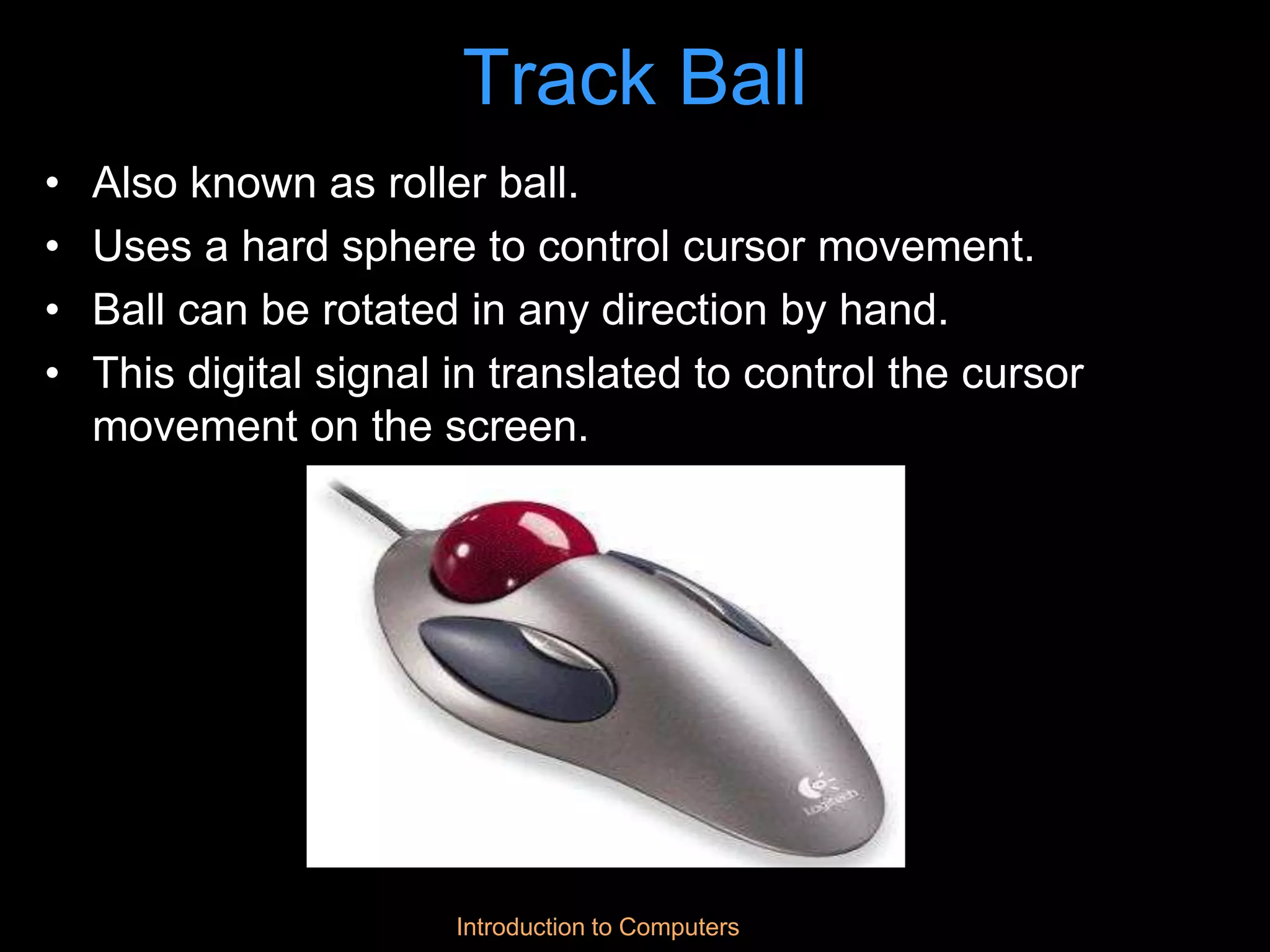 Introduction to Computers
Track Ball
• Also known as roller ball.
• Uses a hard sphere to control cursor movement.
• Ball can be rotated in any direction by hand.
• This digital signal in translated to control the cursor
movement on the screen.
 