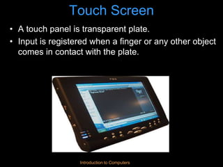 Introduction to Computers
Touch Screen
• A touch panel is transparent plate.
• Input is registered when a finger or any other object
comes in contact with the plate.
 
