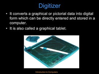 Introduction to Computers
Digitizer
• It converts a graphical or pictorial data into digital
form which can be directly entered and stored in a
computer.
• It is also called a graphical tablet.
 