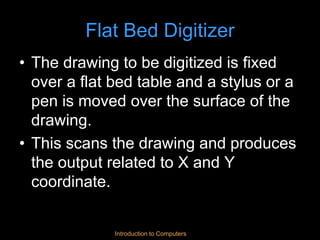Introduction to Computers
Flat Bed Digitizer
• The drawing to be digitized is fixed
over a flat bed table and a stylus or a
pen is moved over the surface of the
drawing.
• This scans the drawing and produces
the output related to X and Y
coordinate.
 