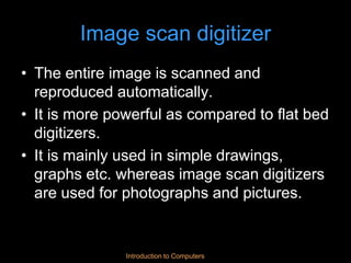 Introduction to Computers
Image scan digitizer
• The entire image is scanned and
reproduced automatically.
• It is more powerful as compared to flat bed
digitizers.
• It is mainly used in simple drawings,
graphs etc. whereas image scan digitizers
are used for photographs and pictures.
 