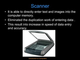 Introduction to Computers
Scanner
• It is able to directly enter text and images into the
computer memory.
• Eliminated the duplication work of entering data .
• This result into increase in speed of data entry
and accuracy.
 
