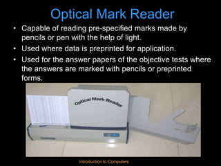 Introduction to Computers
Optical Mark Reader
• Capable of reading pre-specified marks made by
pencils or pen with the help of light.
• Used where data is preprinted for application.
• Used for the answer papers of the objective tests where
the answers are marked with pencils or preprinted
forms.
 