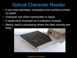 Introduction to Computers
Optical Character Reader
• It can read alphabets, characters and numbers printed
on paper.
• Character can either handwritten or typed.
• It reads each character as a collection of pixels
• Mainly used in processing where the data volumes are
large.
 