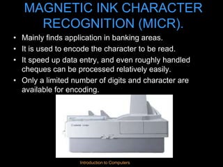 Introduction to Computers
MAGNETIC INK CHARACTER
RECOGNITION (MICR).
• Mainly finds application in banking areas.
• It is used to encode the character to be read.
• It speed up data entry, and even roughly handled
cheques can be processed relatively easily.
• Only a limited number of digits and character are
available for encoding.
 