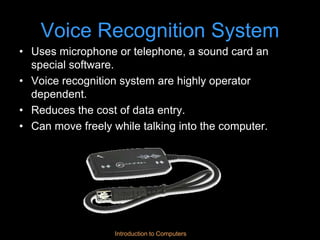 Introduction to Computers
Voice Recognition System
• Uses microphone or telephone, a sound card an
special software.
• Voice recognition system are highly operator
dependent.
• Reduces the cost of data entry.
• Can move freely while talking into the computer.
 