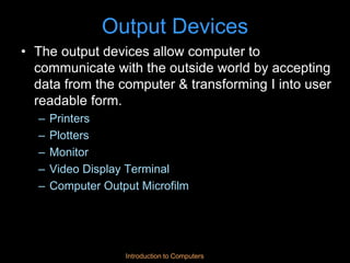 Introduction to Computers
Output Devices
• The output devices allow computer to
communicate with the outside world by accepting
data from the computer & transforming I into user
readable form.
– Printers
– Plotters
– Monitor
– Video Display Terminal
– Computer Output Microfilm
 