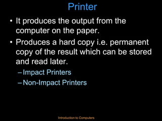 Introduction to Computers
Printer
• It produces the output from the
computer on the paper.
• Produces a hard copy i.e. permanent
copy of the result which can be stored
and read later.
–Impact Printers
–Non-Impact Printers
 