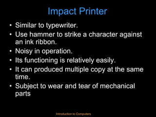 Introduction to Computers
Impact Printer
• Similar to typewriter.
• Use hammer to strike a character against
an ink ribbon.
• Noisy in operation.
• Its functioning is relatively easily.
• It can produced multiple copy at the same
time.
• Subject to wear and tear of mechanical
parts
 