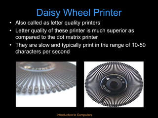 Introduction to Computers
Daisy Wheel Printer
• Also called as letter quality printers
• Letter quality of these printer is much superior as
compared to the dot matrix printer
• They are slow and typically print in the range of 10-50
characters per second
 
