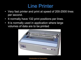 Introduction to Computers
Line Printer
• Very fast printer and print at speed of 200-2500 lines
per second.
• It normally have 132 print positions per lines.
• It is normally used in application where large
volumes of data are to be printed
 