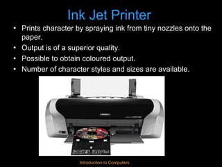 Introduction to Computers
Ink Jet Printer
• Prints character by spraying ink from tiny nozzles onto the
paper.
• Output is of a superior quality.
• Possible to obtain coloured output.
• Number of character styles and sizes are available.
 
