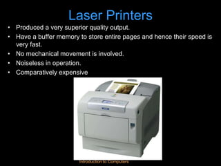 Introduction to Computers
Laser Printers
• Produced a very superior quality output.
• Have a buffer memory to store entire pages and hence their speed is
very fast.
• No mechanical movement is involved.
• Noiseless in operation.
• Comparatively expensive
 