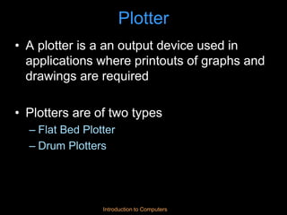Introduction to Computers
Plotter
• A plotter is a an output device used in
applications where printouts of graphs and
drawings are required
• Plotters are of two types
– Flat Bed Plotter
– Drum Plotters
 