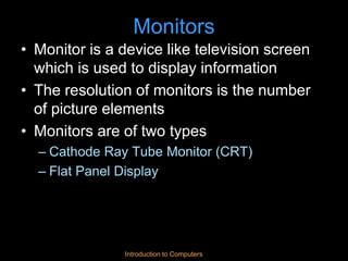Introduction to Computers
Monitors
• Monitor is a device like television screen
which is used to display information
• The resolution of monitors is the number
of picture elements
• Monitors are of two types
– Cathode Ray Tube Monitor (CRT)
– Flat Panel Display
 
