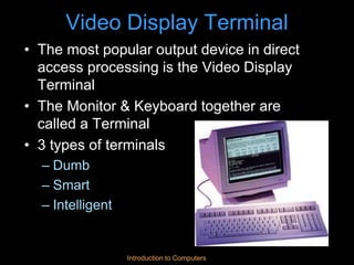 Introduction to Computers
Video Display Terminal
• The most popular output device in direct
access processing is the Video Display
Terminal
• The Monitor & Keyboard together are
called a Terminal
• 3 types of terminals
– Dumb
– Smart
– Intelligent
 