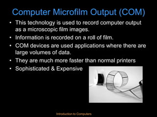 Introduction to Computers
Computer Microfilm Output (COM)
• This technology is used to record computer output
as a microscopic film images.
• Information is recorded on a roll of film.
• COM devices are used applications where there are
large volumes of data.
• They are much more faster than normal printers
• Sophisticated & Expensive
 
