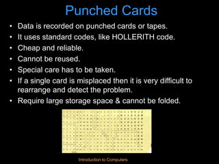 Introduction to Computers
Punched Cards
• Data is recorded on punched cards or tapes.
• It uses standard codes, like HOLLERITH code.
• Cheap and reliable.
• Cannot be reused.
• Special care has to be taken.
• If a single card is misplaced then it is very difficult to
rearrange and detect the problem.
• Require large storage space & cannot be folded.
 