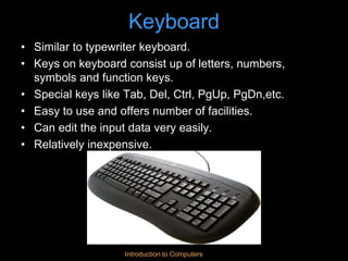 Introduction to Computers
Keyboard
• Similar to typewriter keyboard.
• Keys on keyboard consist up of letters, numbers,
symbols and function keys.
• Special keys like Tab, Del, Ctrl, PgUp, PgDn,etc.
• Easy to use and offers number of facilities.
• Can edit the input data very easily.
• Relatively inexpensive.
 