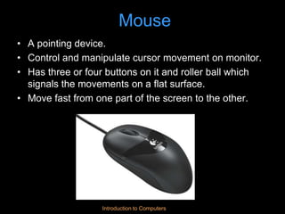 Introduction to Computers
Mouse
• A pointing device.
• Control and manipulate cursor movement on monitor.
• Has three or four buttons on it and roller ball which
signals the movements on a flat surface.
• Move fast from one part of the screen to the other.
 