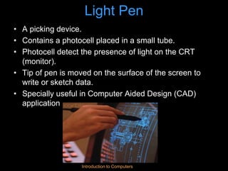 Introduction to Computers
Light Pen
• A picking device.
• Contains a photocell placed in a small tube.
• Photocell detect the presence of light on the CRT
(monitor).
• Tip of pen is moved on the surface of the screen to
write or sketch data.
• Specially useful in Computer Aided Design (CAD)
application
 