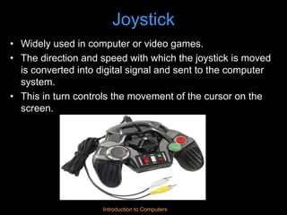 Introduction to Computers
Joystick
• Widely used in computer or video games.
• The direction and speed with which the joystick is moved
is converted into digital signal and sent to the computer
system.
• This in turn controls the movement of the cursor on the
screen.
 