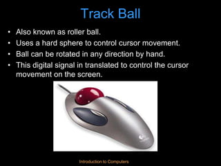 Introduction to Computers
Track Ball
• Also known as roller ball.
• Uses a hard sphere to control cursor movement.
• Ball can be rotated in any direction by hand.
• This digital signal in translated to control the cursor
movement on the screen.
 