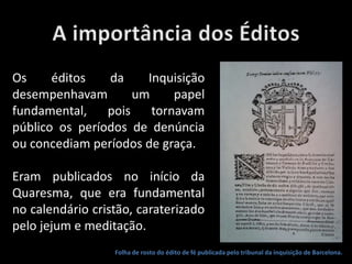 Folha de rosto do édito de fé publicada pelo tribunal da inquisição de Barcelona.
Os éditos da Inquisição
desempenhavam um papel
fundamental, pois tornavam
público os períodos de denúncia
ou concediam períodos de graça.
Eram publicados no início da
Quaresma, que era fundamental
no calendário cristão, caraterizado
pelo jejum e meditação.
 