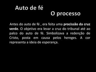 Antes do auto de fé , era feita uma procissão da cruz
verde. O objetivo era levar a cruz do tribunal até ao
palco do auto de fé. Simbolizava a redenção de
Cristo, posta em causa pelos hereges. A cor
representa a ideia de esperança.
 