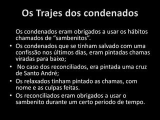 Os condenados eram obrigados a usar os hábitos
chamados de “sambenitos”.
• Os condenados que se tinham salvado com uma
confissão nos últimos dias, eram pintadas chamas
viradas para baixo;
• No caso dos reconciliados, era pintada uma cruz
de Santo André;
• Os relaxados tinham pintado as chamas, com
nome e as culpas feitas.
• Os reconciliados eram obrigados a usar o
sambenito durante um certo periodo de tempo.
 