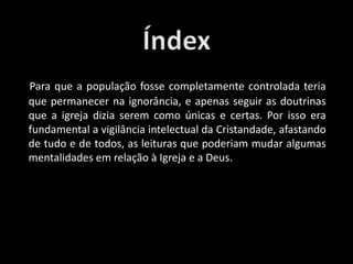 Para que a população fosse completamente controlada teria
que permanecer na ignorância, e apenas seguir as doutrinas
que a igreja dizia serem como únicas e certas. Por isso era
fundamental a vigilância intelectual da Cristandade, afastando
de tudo e de todos, as leituras que poderiam mudar algumas
mentalidades em relação à Igreja e a Deus.
 