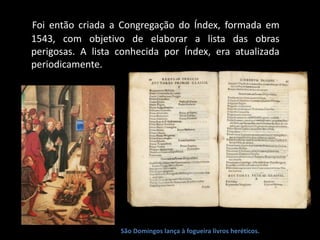 Foi então criada a Congregação do Índex, formada em
1543, com objetivo de elaborar a lista das obras
perigosas. A lista conhecida por Índex, era atualizada
periodicamente.
São Domingos lança à fogueira livros heréticos.
 