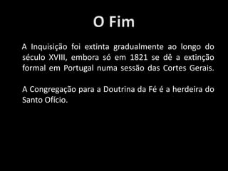 A Inquisição foi extinta gradualmente ao longo do
século XVIII, embora só em 1821 se dê a extinção
formal em Portugal numa sessão das Cortes Gerais.
A Congregação para a Doutrina da Fé é a herdeira do
Santo Ofício.
 